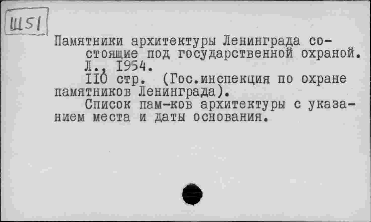 ﻿Памятники архитектуры Ленинграда состоящие под государственной охраной. Л.. 1954.
ПО стр. (Гос.инспекция по охране памятников Ленинграда).
Список пам-ков архитектуры с указанием места и даты основания.